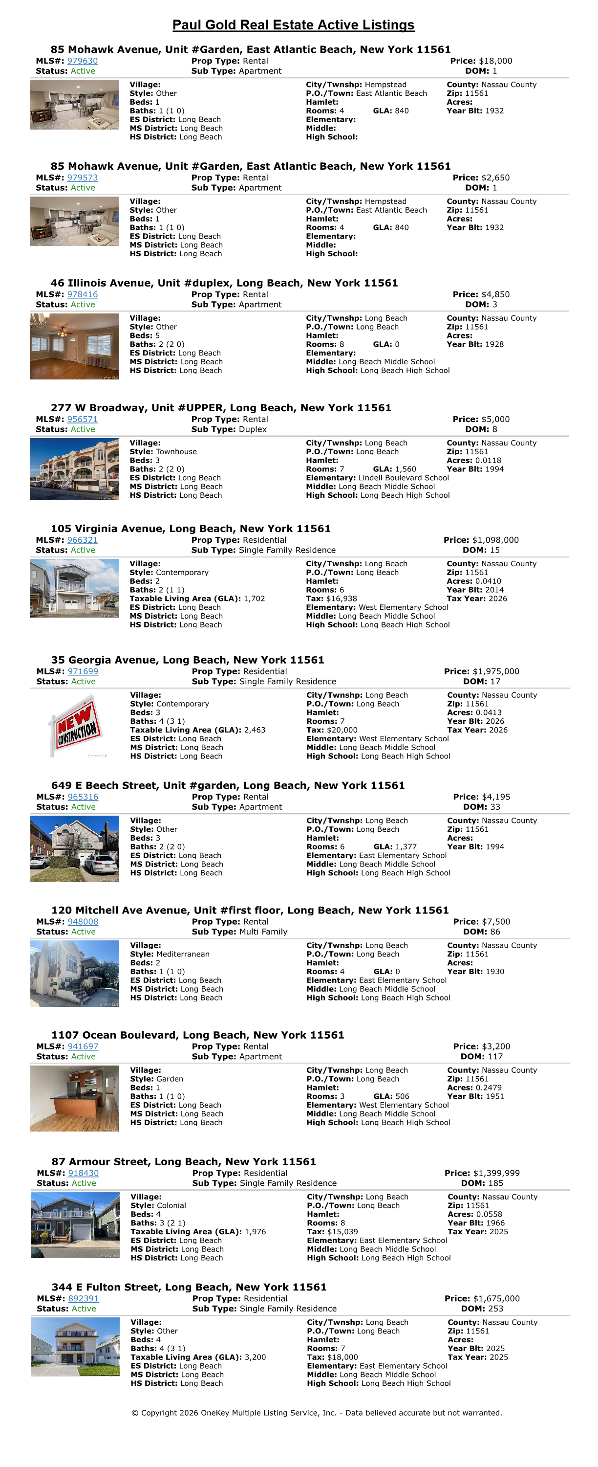 
    MLS #     Address	Price     Town
	979630	85 Mohawk Avenue Unit#Garden	$18,000	East Atlantic Beach
	979573	85 Mohawk Avenue Unit#Garden	$2,650	East Atlantic Beach
	978416	46 Illinois Avenue Unit#duplex	$4,850	Long Beach
	956571	277 W Broadway Unit#UPPER	$5,000	Long Beach
	966321	105 Virginia Avenue	$1,098,000	Long Beach
	971699	35 Georgia Avenue	$1,975,000	Long Beach
	965316	649 E Beech Street Unit#garden	$4,195	Long Beach
	948008	120 Mitchell Ave Avenue Unit#first floor	$7,500	Long Beach
	941697	1107 Ocean Boulevard	$3,200	Long Beach
	918430	87 Armour Street	$1,399,999	Long Beach
	892391	344 E Fulton Street	$1,675,000	Long Beach
        